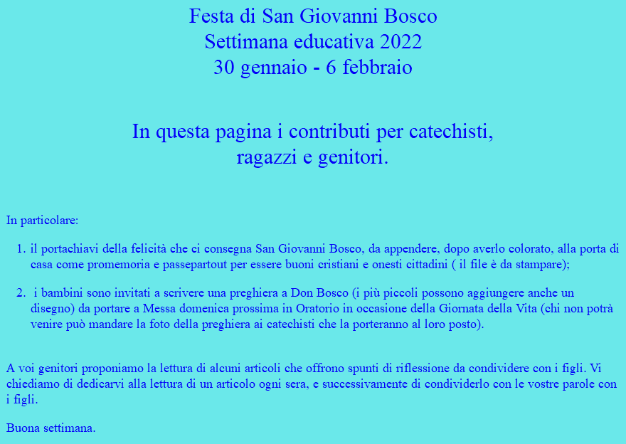 Festa di San Giovanni Bosco Settimana educativa 2022 30 gennaio - 6 febbraio  In questa pagina i contributi per catechisti,  ragazzi e genitori. In particolare: il portachiavi della felicità che ci consegna San Giovanni Bosco, da appendere, dopo averlo colorato, alla porta di casa come promemoria e passepartout per essere buoni cristiani e onesti cittadini ( il file è da stampare); i bambini sono invitati a scrivere una preghiera a Don Bosco (i più piccoli possono aggiungere anche un disegno) da portare a Messa domenica prossima in Oratorio in occasione della Giornata della Vita (chi non potrà venire può mandare la foto della preghiera ai catechisti che la porteranno al loro posto).  A voi genitori proponiamo la lettura di alcuni articoli che offrono spunti di riflessione da condividere con i figli. Vi chiediamo di dedicarvi alla lettura di un articolo ogni sera, e successivamente di condividerlo con le vostre parole con i figli. Buona settimana.