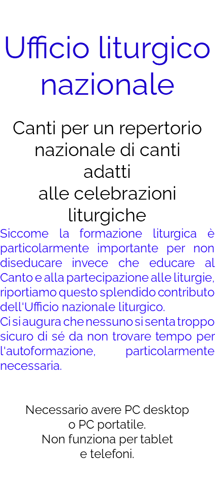  Ufficio liturgico nazionale Canti per un repertorio nazionale di canti adatti  alle celebrazioni liturgiche Siccome la formazione liturgica è particolarmente importante per non diseducare invece che educare al Canto e alla partecipazione alle liturgie, riportiamo questo splendido contributo dell'Ufficio nazionale liturgico. Ci si augura che nessuno si senta troppo sicuro di sé da non trovare tempo per l'autoformazione, particolarmente necessaria. Necessario avere PC desktop o PC portatile. Non funziona per tablet e telefoni. 