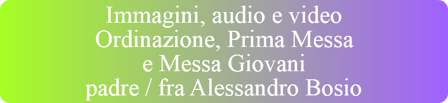 Immagini, audio e video Ordinazione, Prima Messa  e Messa Giovani padre / fra Alessandro Bosio