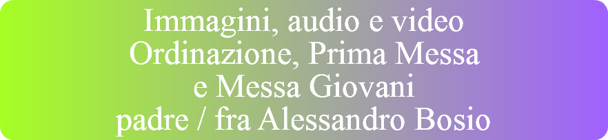 Immagini, audio e video Ordinazione, Prima Messa  e Messa Giovani padre / fra Alessandro Bosio