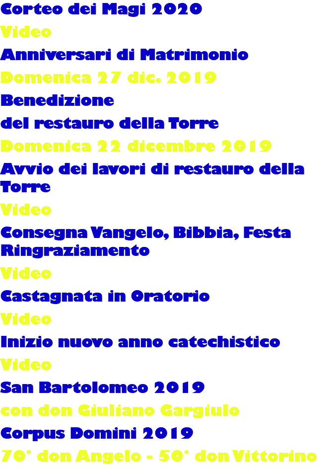 Corteo dei Magi 2020 Video Anniversari di Matrimonio Domenica 27 dic. 2019 Benedizione del restauro della Torre Domenica 22 dicembre 2019 Avvio dei lavori di restauro della Torre Video Consegna Vangelo, Bibbia, Festa Ringraziamento Video Castagnata in Oratorio Video Inizio nuovo anno catechistico Video San Bartolomeo 2019 con don Giuliano Gargiulo Corpus Domini 2019 70° don Angelo - 50° don Vittorino