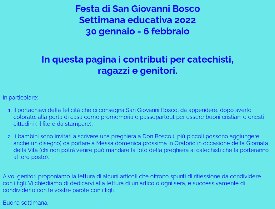 Festa di San Giovanni Bosco Settimana educativa 2022 30 gennaio - 6 febbraio  In questa pagina i contributi per catechisti,  ragazzi e genitori. In particolare: il portachiavi della felicità che ci consegna San Giovanni Bosco, da appendere, dopo averlo colorato, alla porta di casa come promemoria e passepartout per essere buoni cristiani e onesti cittadini ( il file è da stampare); i bambini sono invitati a scrivere una preghiera a Don Bosco (i più piccoli possono aggiungere anche un disegno) da portare a Messa domenica prossima in Oratorio in occasione della Giornata della Vita (chi non potrà venire può mandare la foto della preghiera ai catechisti che la porteranno al loro posto).  A voi genitori proponiamo la lettura di alcuni articoli che offrono spunti di riflessione da condividere con i figli. Vi chiediamo di dedicarvi alla lettura di un articolo ogni sera, e successivamente di condividerlo con le vostre parole con i figli. Buona settimana.