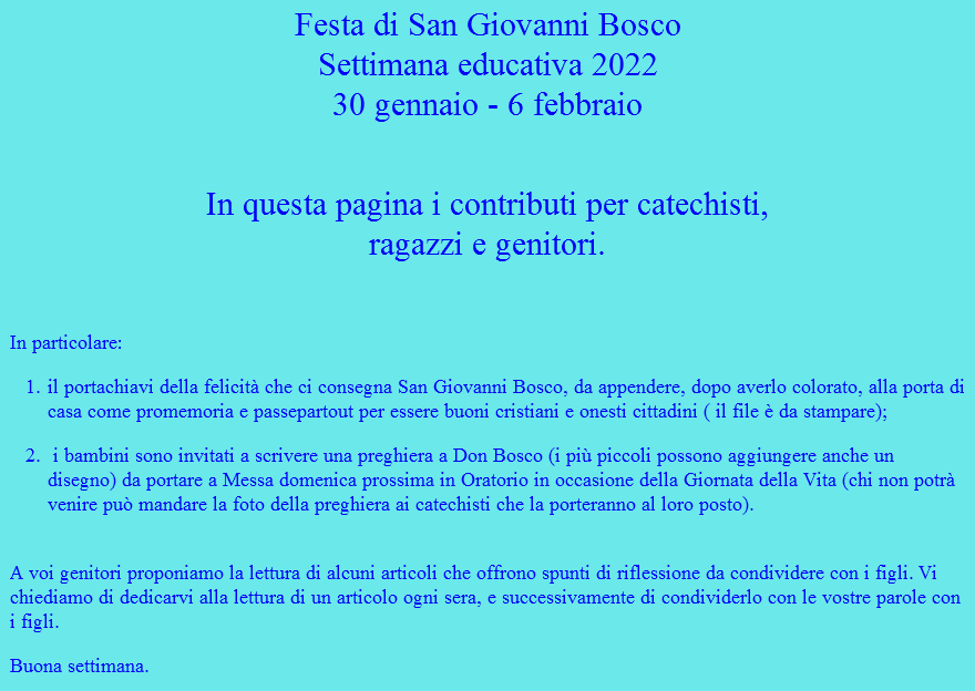 Festa di San Giovanni Bosco Settimana educativa 2022 30 gennaio - 6 febbraio  In questa pagina i contributi per catechisti,  ragazzi e genitori. In particolare: il portachiavi della felicità che ci consegna San Giovanni Bosco, da appendere, dopo averlo colorato, alla porta di casa come promemoria e passepartout per essere buoni cristiani e onesti cittadini ( il file è da stampare); i bambini sono invitati a scrivere una preghiera a Don Bosco (i più piccoli possono aggiungere anche un disegno) da portare a Messa domenica prossima in Oratorio in occasione della Giornata della Vita (chi non potrà venire può mandare la foto della preghiera ai catechisti che la porteranno al loro posto).  A voi genitori proponiamo la lettura di alcuni articoli che offrono spunti di riflessione da condividere con i figli. Vi chiediamo di dedicarvi alla lettura di un articolo ogni sera, e successivamente di condividerlo con le vostre parole con i figli. Buona settimana.